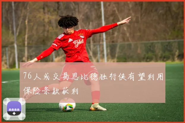 76人或交易恩比德独行侠有望利用保险条款获利
