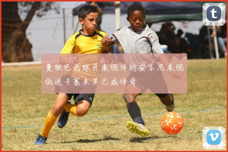 曼联巴西球员表现评析安东尼表现低迷卡塞米罗已成传奇