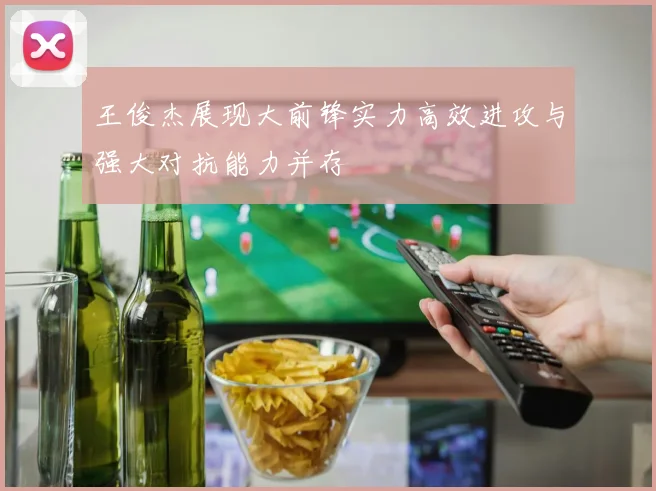 王俊杰展现大前锋实力高效进攻与强大对抗能力并存